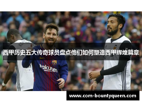 西甲历史五大传奇球员盘点他们如何塑造西甲辉煌篇章