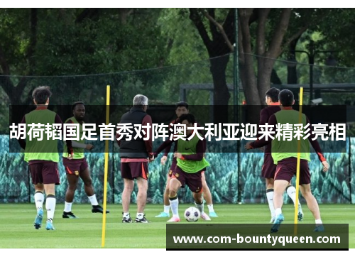 胡荷韬国足首秀对阵澳大利亚迎来精彩亮相