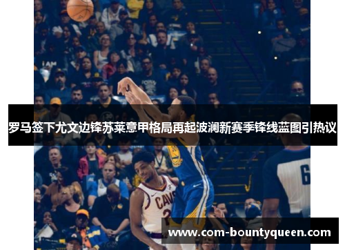 罗马签下尤文边锋苏莱意甲格局再起波澜新赛季锋线蓝图引热议